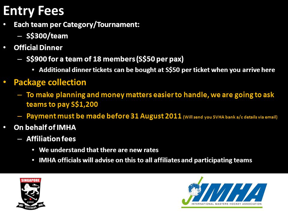 Entry Fees Each team per Category/Tournament: – S$300/team Official Dinner – S$900 for a team of 18 members (S$50 per pax) Additional dinner tickets can be bought at S$50 per ticket when you arrive here Package collection – To make planning and money matters easier to handle, we are going to ask teams to pay S$1,200 – Payment must be made before 31 August 2011 (Will send you SVHA bank a/c details via  ) On behalf of IMHA – Affiliation fees We understand that there are new rates IMHA officials will advise on this to all affiliates and participating teams