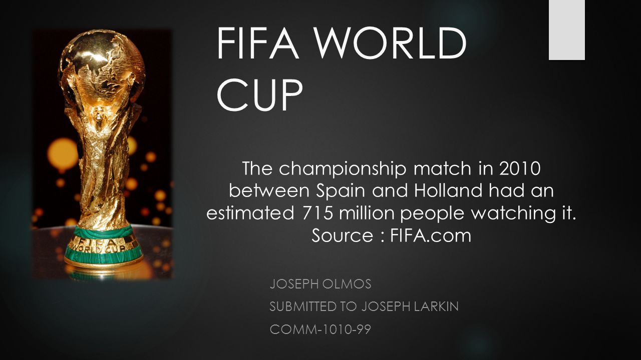 FIFA WORLD CUP JOSEPH OLMOS SUBMITTED TO JOSEPH LARKIN COMM The championship match in 2010 between Spain and Holland had an estimated 715 million people watching it.
