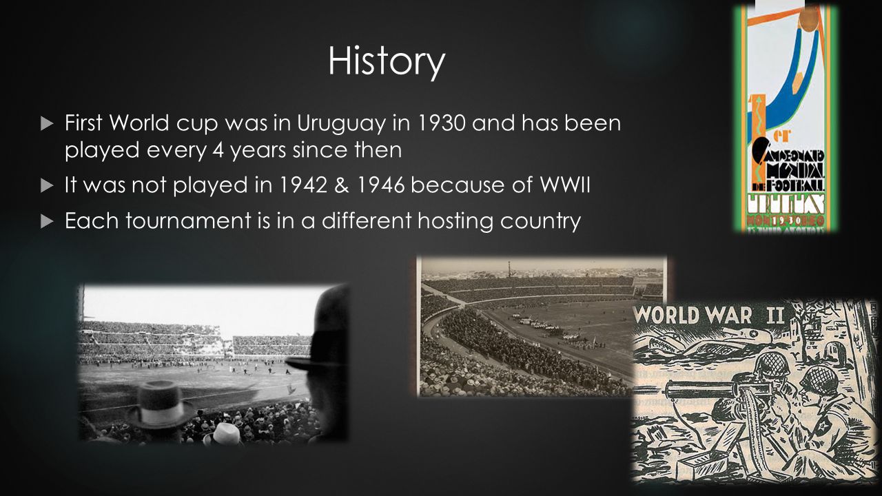 History  First World cup was in Uruguay in 1930 and has been played every 4 years since then  It was not played in 1942 & 1946 because of WWII  Each tournament is in a different hosting country