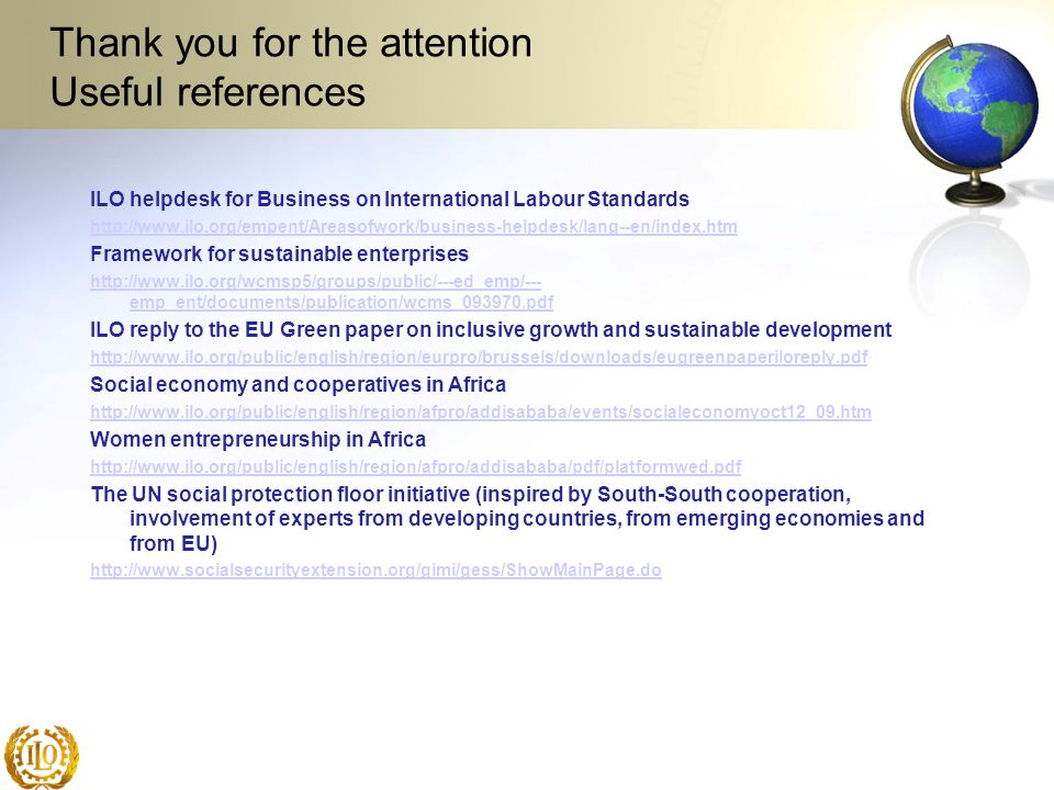 Thank you for the attention Useful references ILO helpdesk for Business on International Labour Standards   Framework for sustainable enterprises   emp_ent/documents/publication/wcms_ pdf ILO reply to the EU Green paper on inclusive growth and sustainable development   Social economy and cooperatives in Africa   Women entrepreneurship in Africa   The UN social protection floor initiative (inspired by South-South cooperation, involvement of experts from developing countries, from emerging economies and from EU)