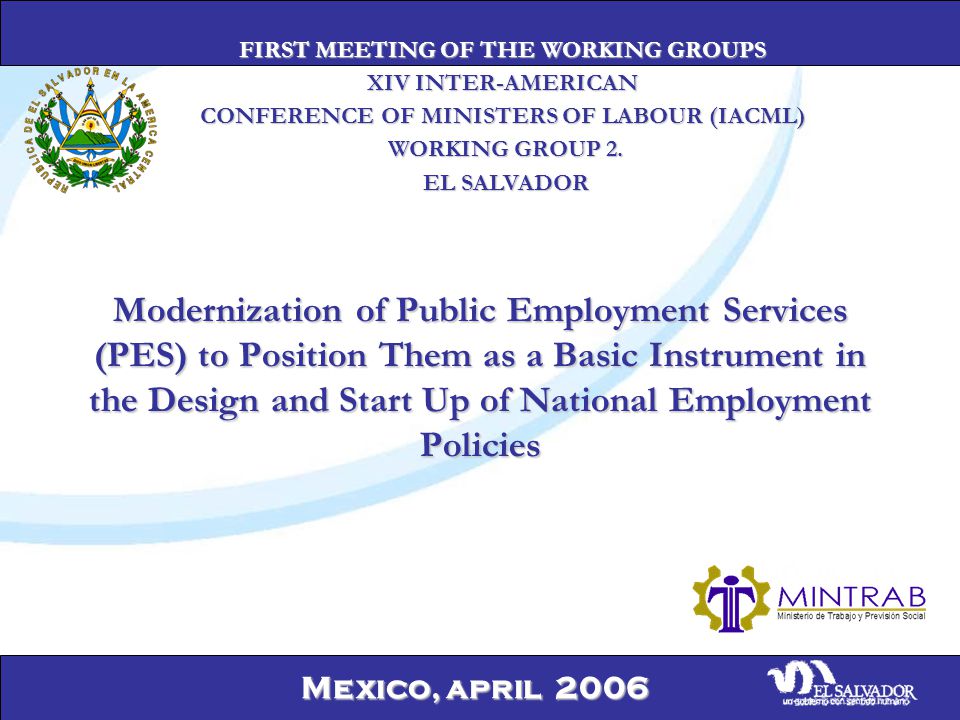 Mexico, april 2006 Modernization of Public Employment Services (PES) to Position Them as a Basic Instrument in the Design and Start Up of National Employment Policies FIRST MEETING OF THE WORKING GROUPS XIV INTER-AMERICAN CONFERENCE OF MINISTERS OF LABOUR (IACML) WORKING GROUP 2.