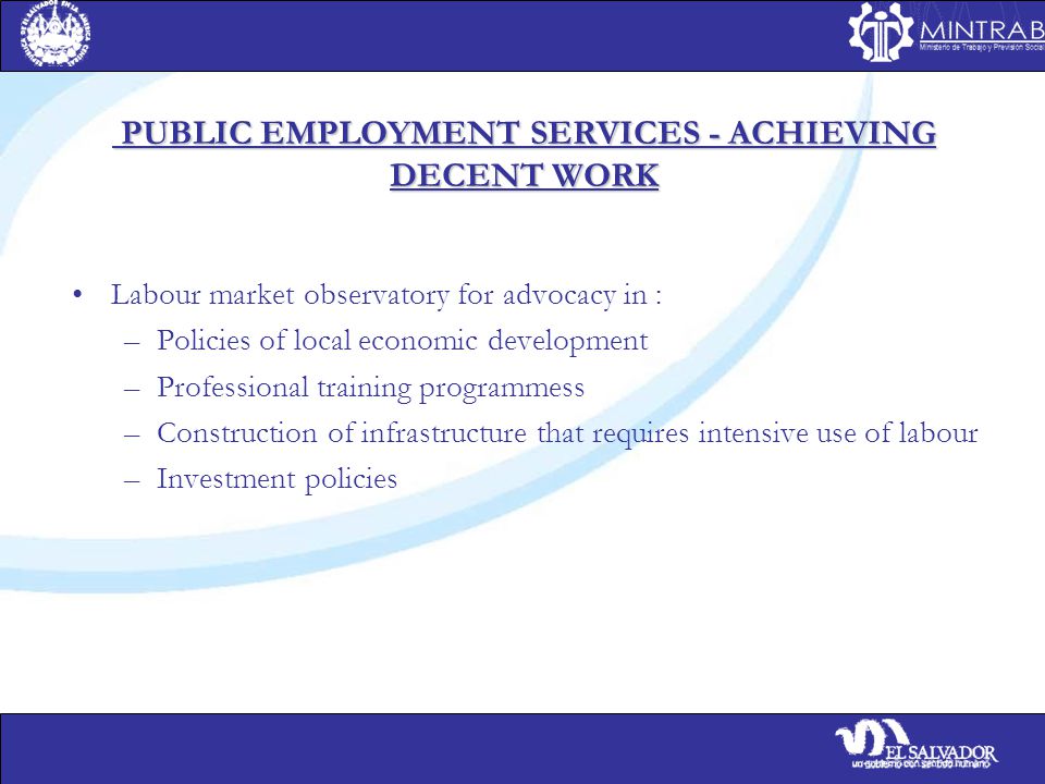 PUBLIC EMPLOYMENT SERVICES - ACHIEVING DECENT WORK PUBLIC EMPLOYMENT SERVICES - ACHIEVING DECENT WORK Labour market observatory for advocacy in : –Policies of local economic development –Professional training programmess –Construction of infrastructure that requires intensive use of labour –Investment policies