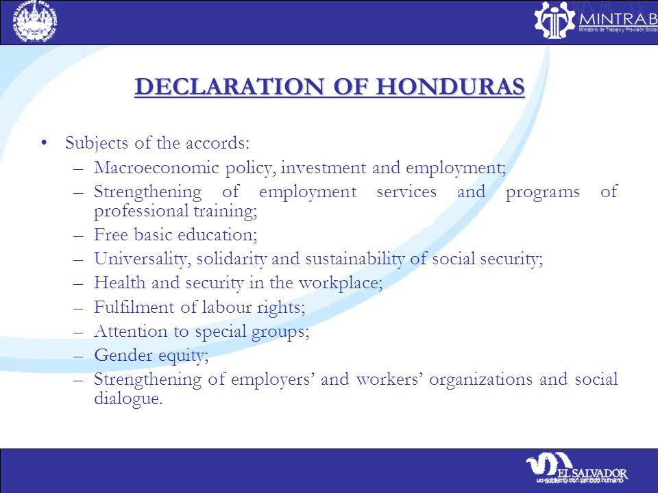 DECLARATION OF HONDURAS Subjects of the accords: –Macroeconomic policy, investment and employment; –Strengthening of employment services and programs of professional training; –Free basic education; –Universality, solidarity and sustainability of social security; –Health and security in the workplace; –Fulfilment of labour rights; –Attention to special groups; –Gender equity; –Strengthening of employers’ and workers’ organizations and social dialogue.