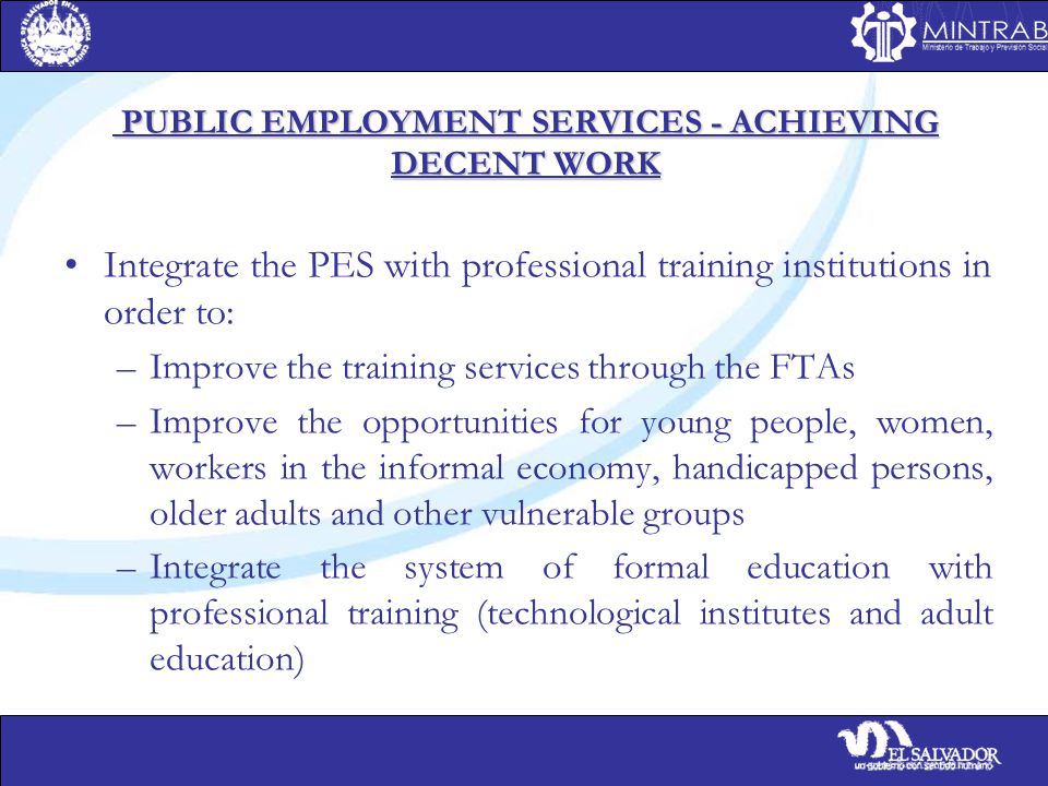 PUBLIC EMPLOYMENT SERVICES - ACHIEVING DECENT WORK PUBLIC EMPLOYMENT SERVICES - ACHIEVING DECENT WORK Integrate the PES with professional training institutions in order to: –Improve the training services through the FTAs –Improve the opportunities for young people, women, workers in the informal economy, handicapped persons, older adults and other vulnerable groups –Integrate the system of formal education with professional training (technological institutes and adult education)