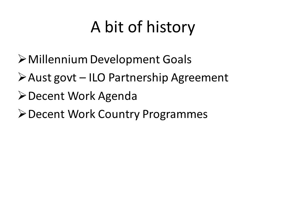A bit of history  Millennium Development Goals  Aust govt – ILO Partnership Agreement  Decent Work Agenda  Decent Work Country Programmes