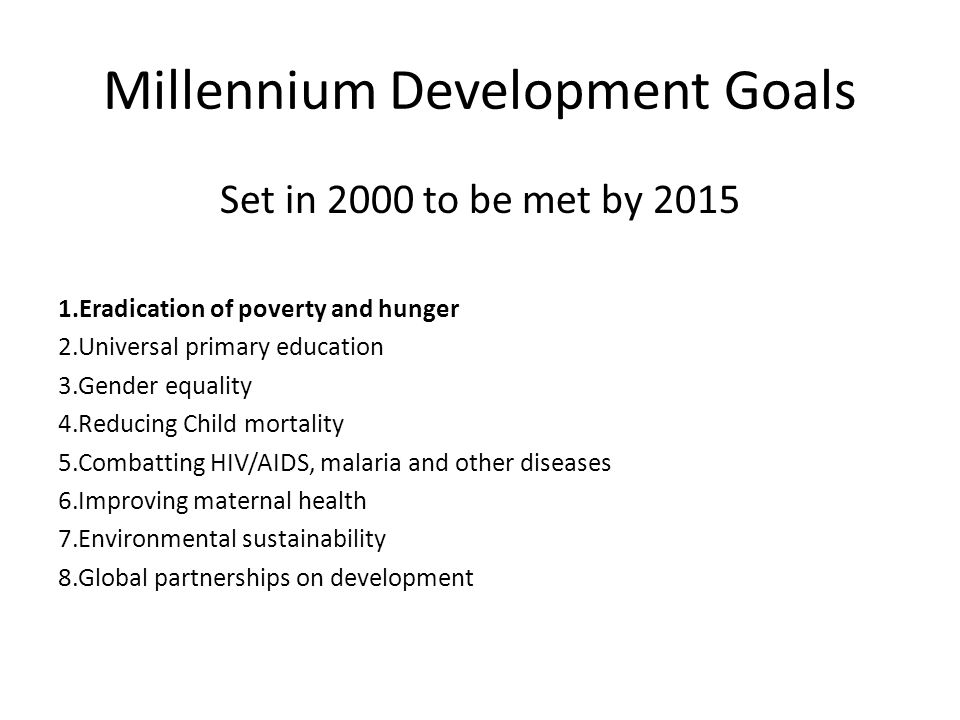 Millennium Development Goals Set in 2000 to be met by Eradication of poverty and hunger 2.Universal primary education 3.Gender equality 4.Reducing Child mortality 5.Combatting HIV/AIDS, malaria and other diseases 6.Improving maternal health 7.Environmental sustainability 8.Global partnerships on development