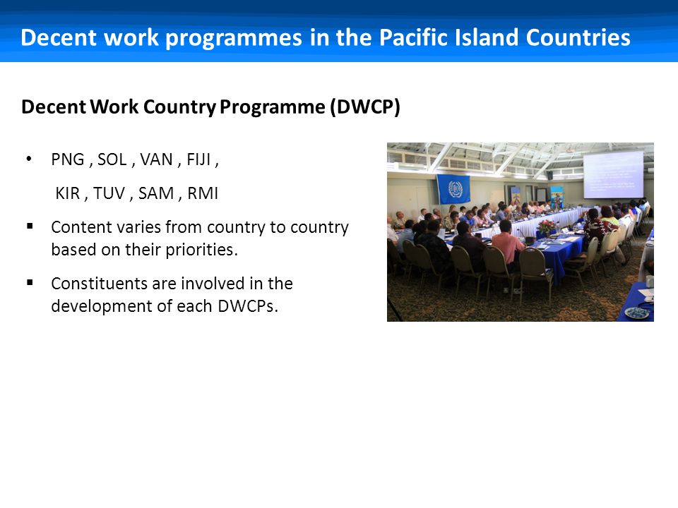 Decent work programmes in the Pacific Island Countries Decent Work Country Programme (DWCP) PNG, SOL, VAN, FIJI, KIR, TUV, SAM, RMI  Content varies from country to country based on their priorities.