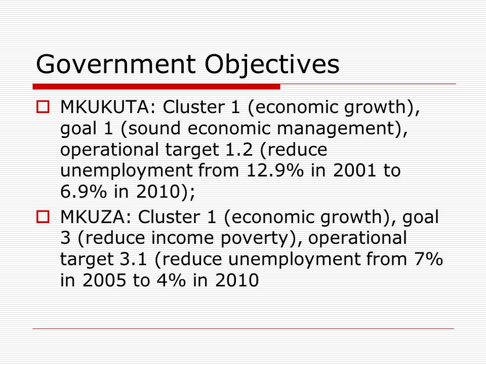 Government Objectives  MKUKUTA: Cluster 1 (economic growth), goal 1 (sound economic management), operational target 1.2 (reduce unemployment from 12.9% in 2001 to 6.9% in 2010);  MKUZA: Cluster 1 (economic growth), goal 3 (reduce income poverty), operational target 3.1 (reduce unemployment from 7% in 2005 to 4% in 2010