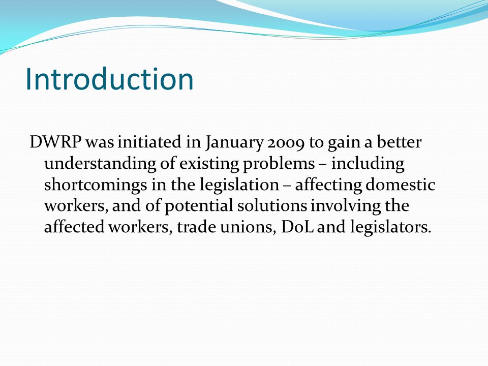 Introduction DWRP was initiated in January 2009 to gain a better understanding of existing problems – including shortcomings in the legislation – affecting domestic workers, and of potential solutions involving the affected workers, trade unions, DoL and legislators.
