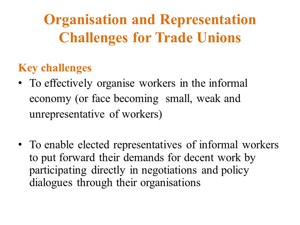 Organisation and Representation Challenges for Trade Unions Key challenges To effectively organise workers in the informal economy (or face becoming small, weak and unrepresentative of workers) To enable elected representatives of informal workers to put forward their demands for decent work by participating directly in negotiations and policy dialogues through their organisations