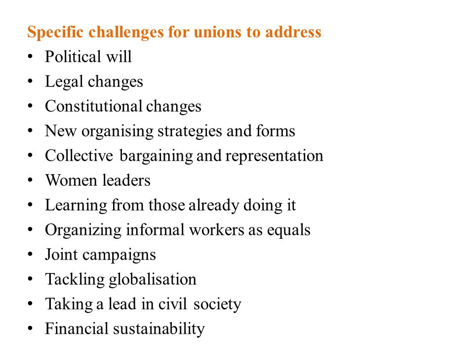 Specific challenges for unions to address Political will Legal changes Constitutional changes New organising strategies and forms Collective bargaining and representation Women leaders Learning from those already doing it Organizing informal workers as equals Joint campaigns Tackling globalisation Taking a lead in civil society Financial sustainability