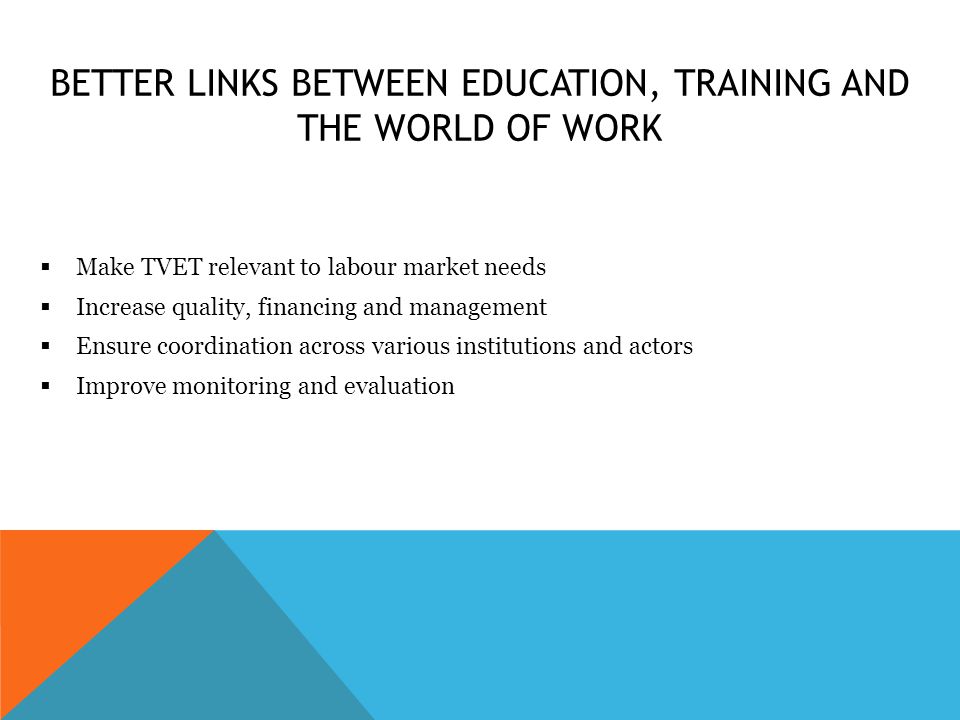 BETTER LINKS BETWEEN EDUCATION, TRAINING AND THE WORLD OF WORK  Make TVET relevant to labour market needs  Increase quality, financing and management  Ensure coordination across various institutions and actors  Improve monitoring and evaluation