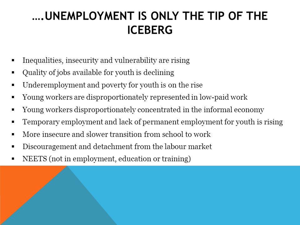 ….UNEMPLOYMENT IS ONLY THE TIP OF THE ICEBERG  Inequalities, insecurity and vulnerability are rising  Quality of jobs available for youth is declining  Underemployment and poverty for youth is on the rise  Young workers are disproportionately represented in low-paid work  Young workers disproportionately concentrated in the informal economy  Temporary employment and lack of permanent employment for youth is rising  More insecure and slower transition from school to work  Discouragement and detachment from the labour market  NEETS (not in employment, education or training)