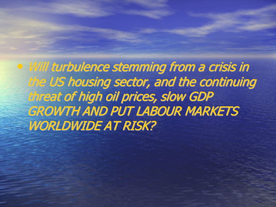 Will turbulence stemming from a crisis in the US housing sector, and the continuing threat of high oil prices, slow GDP GROWTH AND PUT LABOUR MARKETS WORLDWIDE AT RISK.