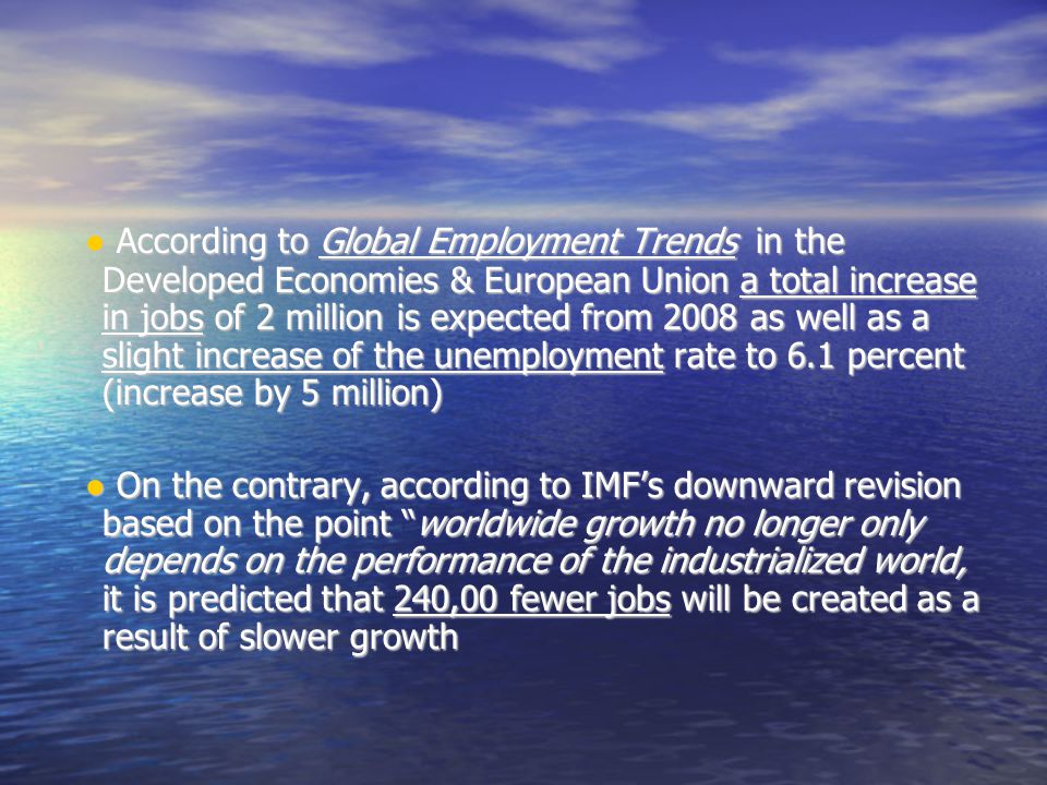 ● According to Global Employment Trends in the Developed Economies & European Union a total increase in jobs of 2 million is expected from 2008 as well as a slight increase of the unemployment rate to 6.1 percent (increase by 5 million)‏ ● According to Global Employment Trends in the Developed Economies & European Union a total increase in jobs of 2 million is expected from 2008 as well as a slight increase of the unemployment rate to 6.1 percent (increase by 5 million)‏ ● On the contrary, according to IMF’s downward revision based on the point worldwide growth no longer only depends on the performance of the industrialized world, it is predicted that 240,00 fewer jobs will be created as a result of slower growth ● On the contrary, according to IMF’s downward revision based on the point worldwide growth no longer only depends on the performance of the industrialized world, it is predicted that 240,00 fewer jobs will be created as a result of slower growth