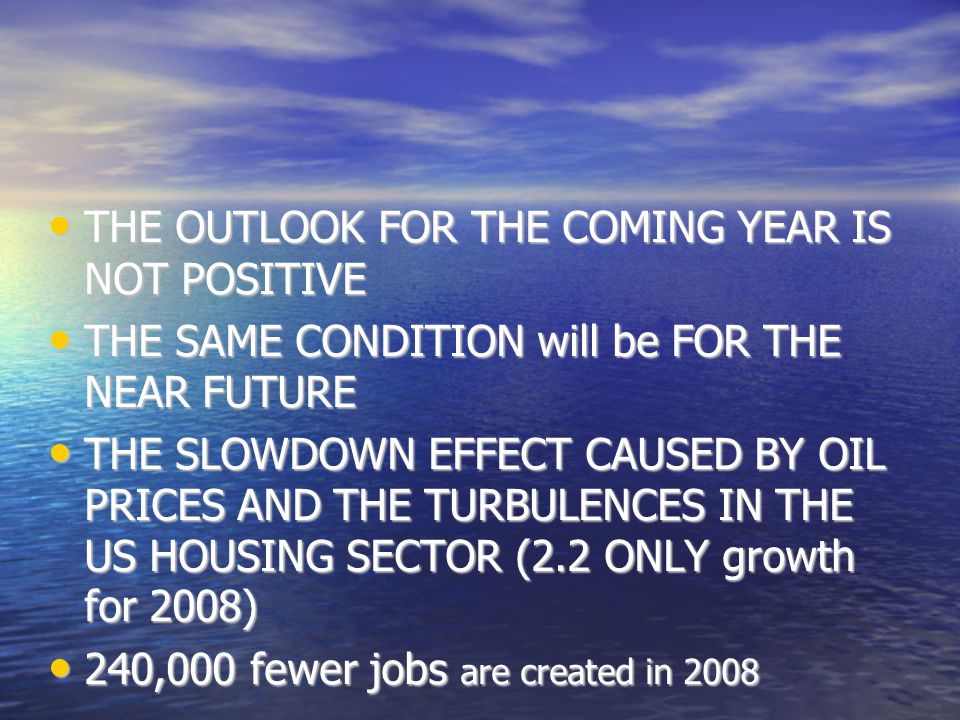 THE OUTLOOK FOR THE COMING YEAR IS NOT POSITIVE THE OUTLOOK FOR THE COMING YEAR IS NOT POSITIVE THE SAME CONDITION will be FOR THE NEAR FUTURE THE SAME CONDITION will be FOR THE NEAR FUTURE THE SLOWDOWN EFFECT CAUSED BY OIL PRICES AND THE TURBULENCES IN THE US HOUSING SECTOR (2.2 ONLY growth for 2008)‏ THE SLOWDOWN EFFECT CAUSED BY OIL PRICES AND THE TURBULENCES IN THE US HOUSING SECTOR (2.2 ONLY growth for 2008)‏ 240,000 fewer jobs are created in ,000 fewer jobs are created in 2008