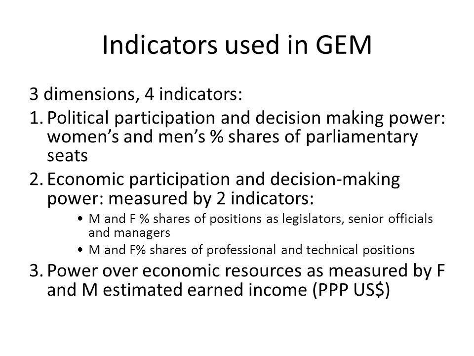 Indicators used in GEM captures gender inequality in 3 key areas: 3 dimensions, 4 indicators: 1.Political participation and decision making power: women’s and men’s % shares of parliamentary seats 2.Economic participation and decision-making power: measured by 2 indicators: M and F % shares of positions as legislators, senior officials and managers M and F% shares of professional and technical positions 3.Power over economic resources as measured by F and M estimated earned income (PPP US$)
