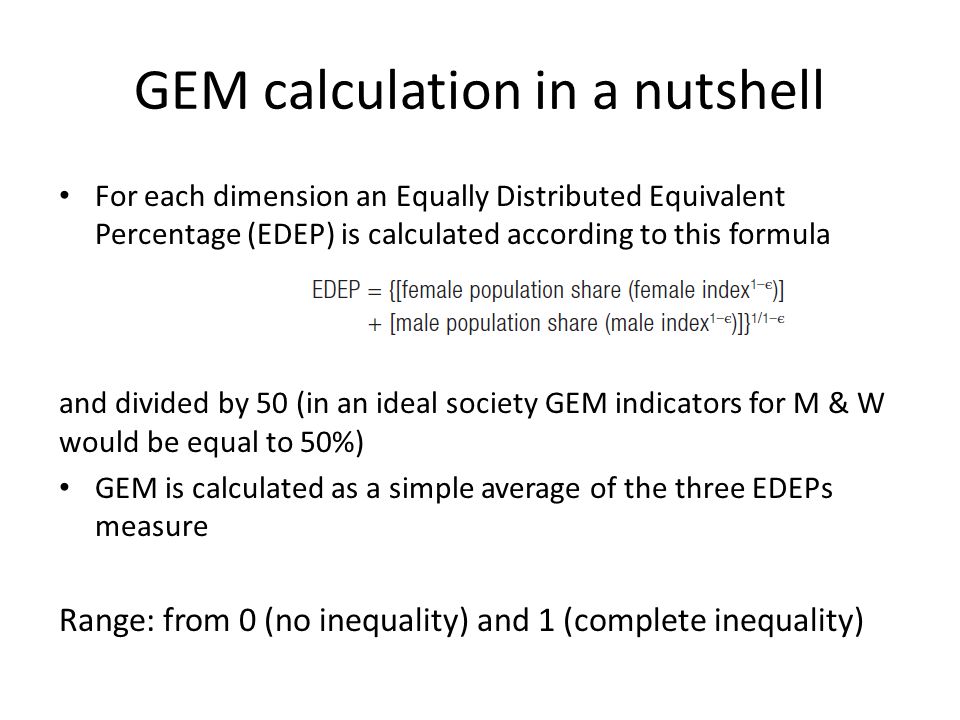 GEM calculation in a nutshell For each dimension an Equally Distributed Equivalent Percentage (EDEP) is calculated according to this formula and divided by 50 (in an ideal society GEM indicators for M & W would be equal to 50%) GEM is calculated as a simple average of the three EDEPs measure Range: from 0 (no inequality) and 1 (complete inequality)