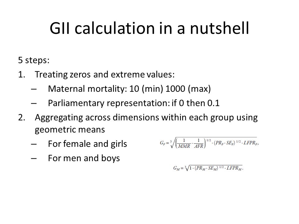 GII calculation in a nutshell 5 steps: 1.Treating zeros and extreme values: – Maternal mortality: 10 (min) 1000 (max) – Parliamentary representation: if 0 then Aggregating across dimensions within each group using geometric means – For female and girls – For men and boys