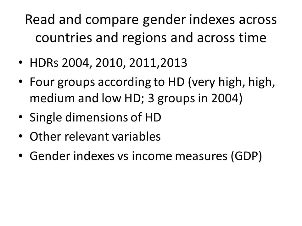 Read and compare gender indexes across countries and regions and across time HDRs 2004, 2010, 2011,2013 Four groups according to HD (very high, high, medium and low HD; 3 groups in 2004) Single dimensions of HD Other relevant variables Gender indexes vs income measures (GDP)
