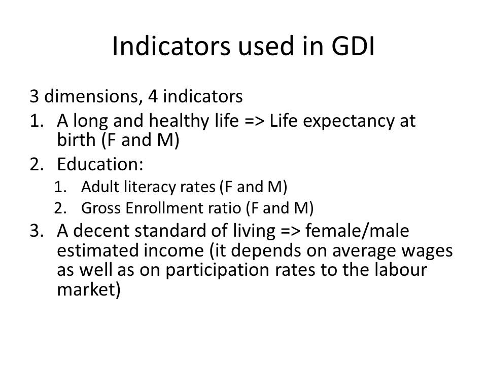 Indicators used in GDI 3 dimensions, 4 indicators 1.A long and healthy life => Life expectancy at birth (F and M) 2.Education: 1.Adult literacy rates (F and M) 2.Gross Enrollment ratio (F and M) 3.A decent standard of living => female/male estimated income (it depends on average wages as well as on participation rates to the labour market)