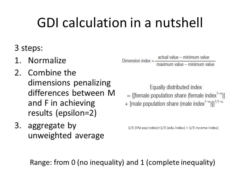 GDI calculation in a nutshell 3 steps: 1.Normalize 2.Combine the dimensions penalizing differences between M and F in achieving results (epsilon=2) 3.aggregate by unweighted average Range: from 0 (no inequality) and 1 (complete inequality) 1/3 (life exp index)+1/3 (edu index) + 1/3 income index)