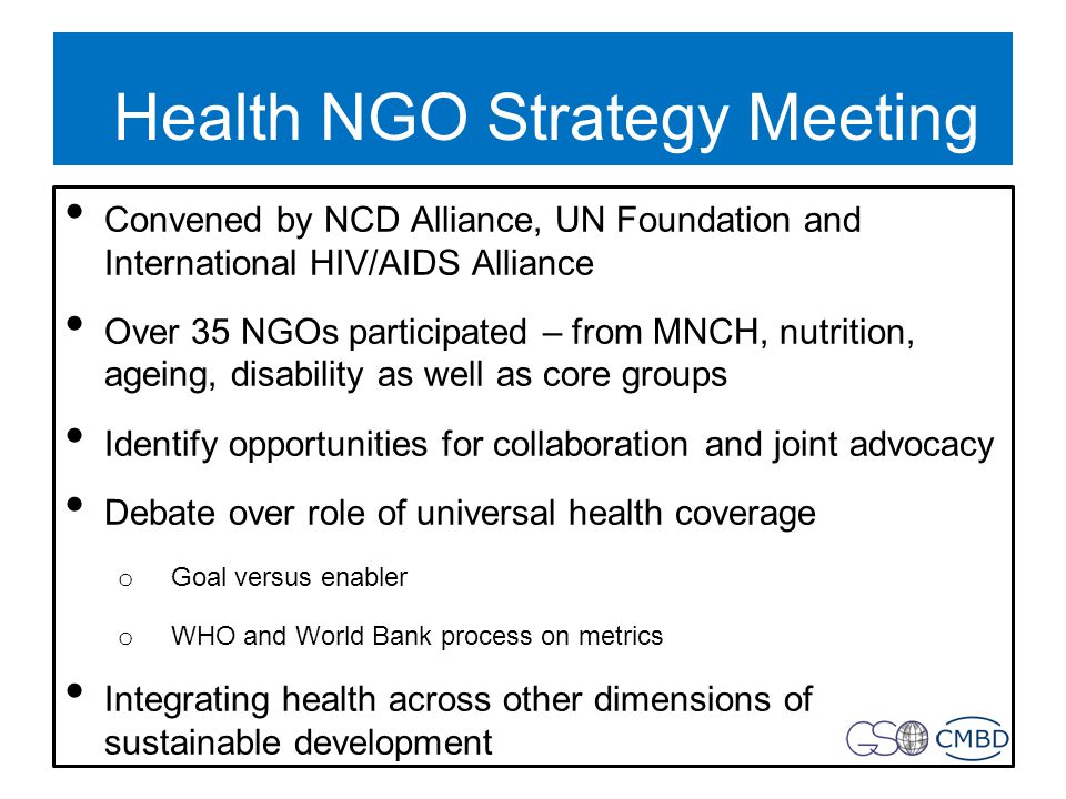 Health NGO Strategy Meeting Convened by NCD Alliance, UN Foundation and International HIV/AIDS Alliance Over 35 NGOs participated – from MNCH, nutrition, ageing, disability as well as core groups Identify opportunities for collaboration and joint advocacy Debate over role of universal health coverage o Goal versus enabler o WHO and World Bank process on metrics Integrating health across other dimensions of sustainable development