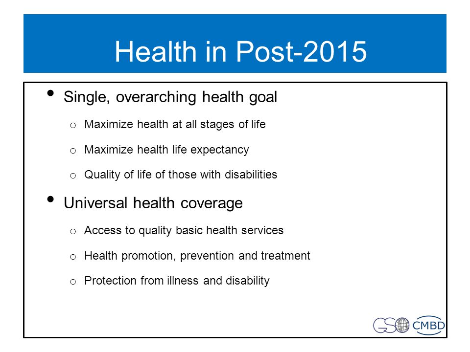 Health in Post-2015 Single, overarching health goal o Maximize health at all stages of life o Maximize health life expectancy o Quality of life of those with disabilities Universal health coverage o Access to quality basic health services o Health promotion, prevention and treatment o Protection from illness and disability