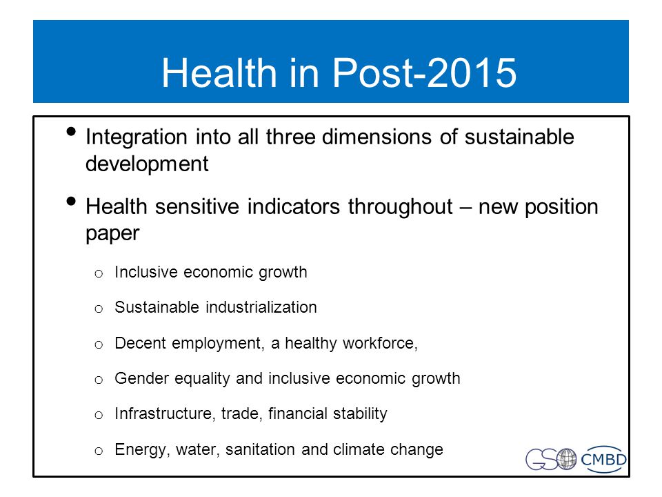 Health in Post-2015 Integration into all three dimensions of sustainable development Health sensitive indicators throughout – new position paper o Inclusive economic growth o Sustainable industrialization o Decent employment, a healthy workforce, o Gender equality and inclusive economic growth o Infrastructure, trade, financial stability o Energy, water, sanitation and climate change