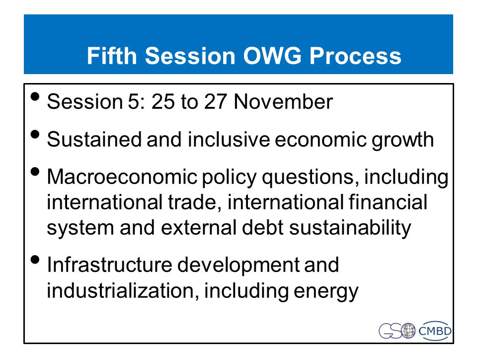 Fifth Session OWG Process Session 5: 25 to 27 November Sustained and inclusive economic growth Macroeconomic policy questions, including international trade, international financial system and external debt sustainability Infrastructure development and industrialization, including energy