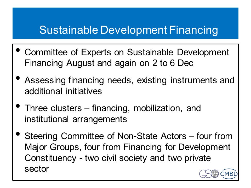 Sustainable Development Financing Committee of Experts on Sustainable Development Financing August and again on 2 to 6 Dec Assessing financing needs, existing instruments and additional initiatives Three clusters – financing, mobilization, and institutional arrangements Steering Committee of Non-State Actors – four from Major Groups, four from Financing for Development Constituency - two civil society and two private sector