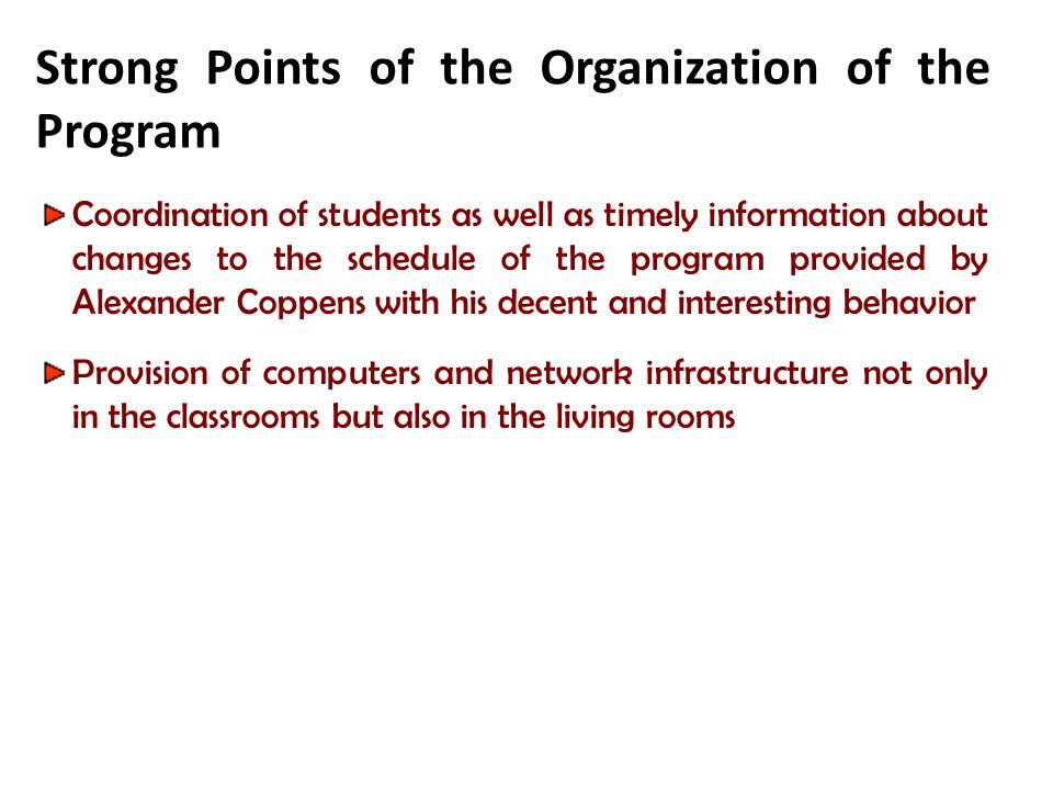 Strong Points of the Organization of the Program Coordination of students as well as timely information about changes to the schedule of the program provided by Alexander Coppens with his decent and interesting behavior Provision of computers and network infrastructure not only in the classrooms but also in the living rooms