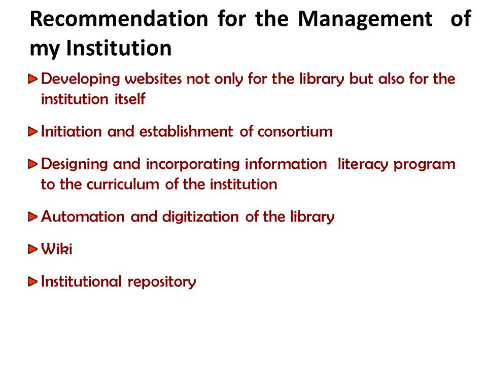 Recommendation for the Management of my Institution Developing websites not only for the library but also for the institution itself Initiation and establishment of consortium Designing and incorporating information literacy program to the curriculum of the institution Automation and digitization of the library Wiki Institutional repository