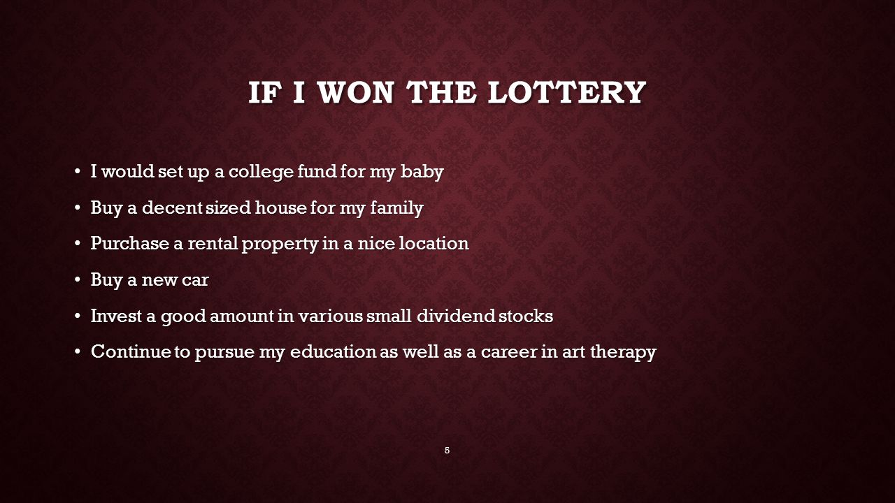 IF I WON THE LOTTERY I would set up a college fund for my baby I would set up a college fund for my baby Buy a decent sized house for my family Buy a decent sized house for my family Purchase a rental property in a nice location Purchase a rental property in a nice location Buy a new car Buy a new car Invest a good amount in various small dividend stocks Invest a good amount in various small dividend stocks Continue to pursue my education as well as a career in art therapy Continue to pursue my education as well as a career in art therapy 5
