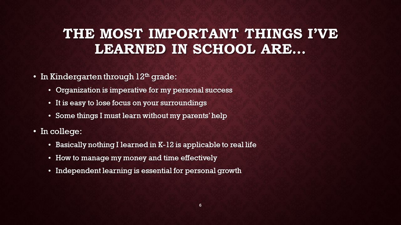 THE MOST IMPORTANT THINGS I’VE LEARNED IN SCHOOL ARE… In Kindergarten through 12 th grade: In Kindergarten through 12 th grade: Organization is imperative for my personal success Organization is imperative for my personal success It is easy to lose focus on your surroundings It is easy to lose focus on your surroundings Some things I must learn without my parents’ help Some things I must learn without my parents’ help In college: In college: Basically nothing I learned in K-12 is applicable to real life Basically nothing I learned in K-12 is applicable to real life How to manage my money and time effectively How to manage my money and time effectively Independent learning is essential for personal growth Independent learning is essential for personal growth 6