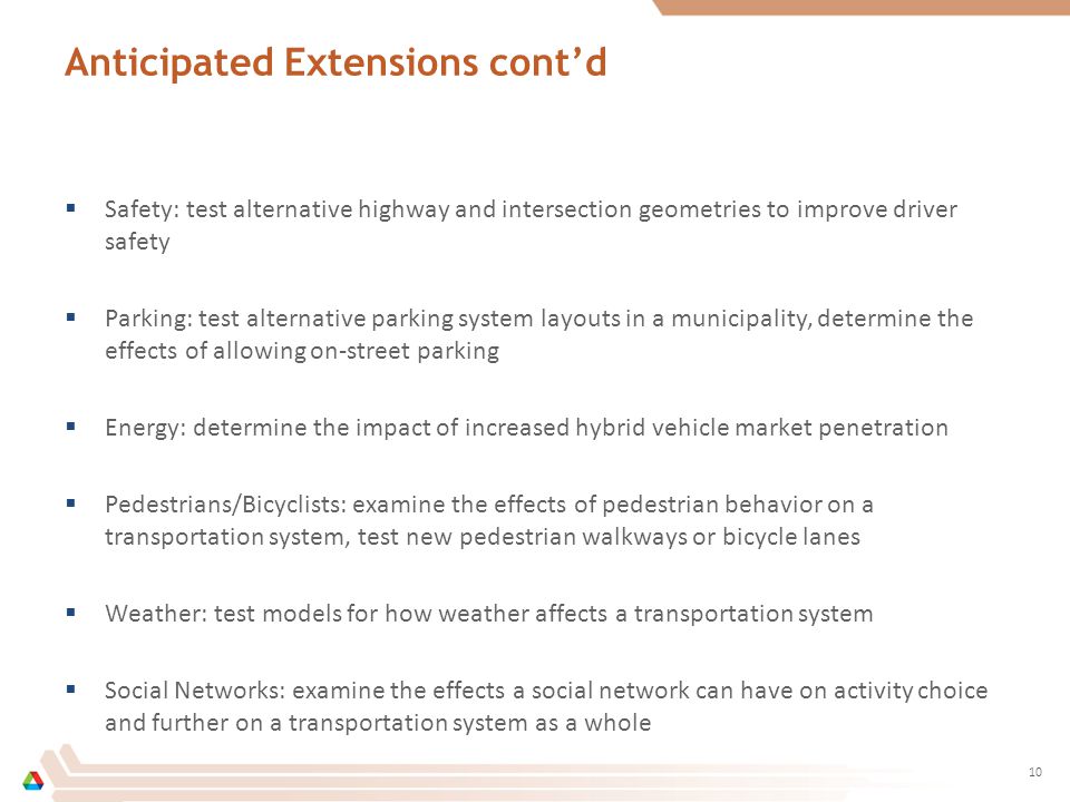 Anticipated Extensions cont’d  Safety: test alternative highway and intersection geometries to improve driver safety  Parking: test alternative parking system layouts in a municipality, determine the effects of allowing on-street parking  Energy: determine the impact of increased hybrid vehicle market penetration  Pedestrians/Bicyclists: examine the effects of pedestrian behavior on a transportation system, test new pedestrian walkways or bicycle lanes  Weather: test models for how weather affects a transportation system  Social Networks: examine the effects a social network can have on activity choice and further on a transportation system as a whole 10