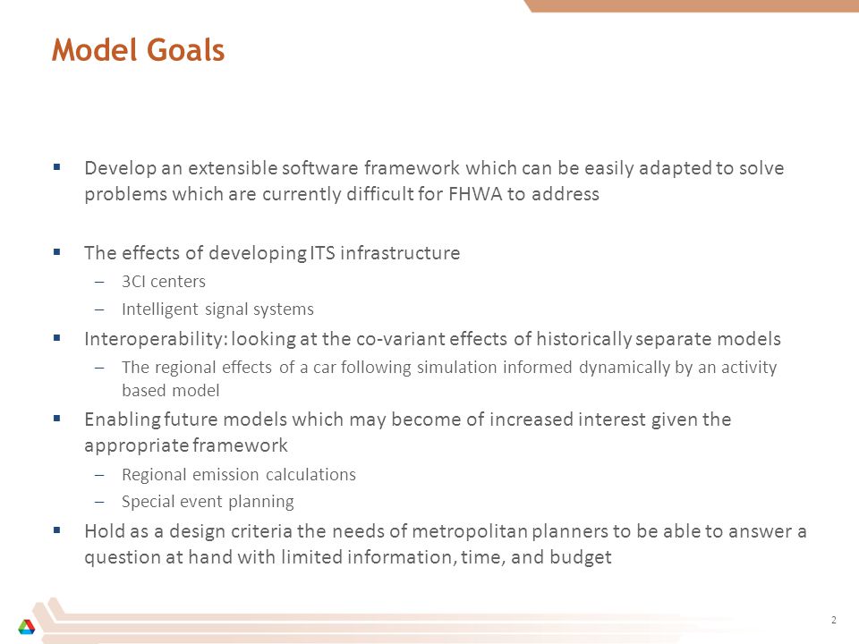 Model Goals  Develop an extensible software framework which can be easily adapted to solve problems which are currently difficult for FHWA to address  The effects of developing ITS infrastructure –3CI centers –Intelligent signal systems  Interoperability: looking at the co-variant effects of historically separate models –The regional effects of a car following simulation informed dynamically by an activity based model  Enabling future models which may become of increased interest given the appropriate framework –Regional emission calculations –Special event planning  Hold as a design criteria the needs of metropolitan planners to be able to answer a question at hand with limited information, time, and budget 2