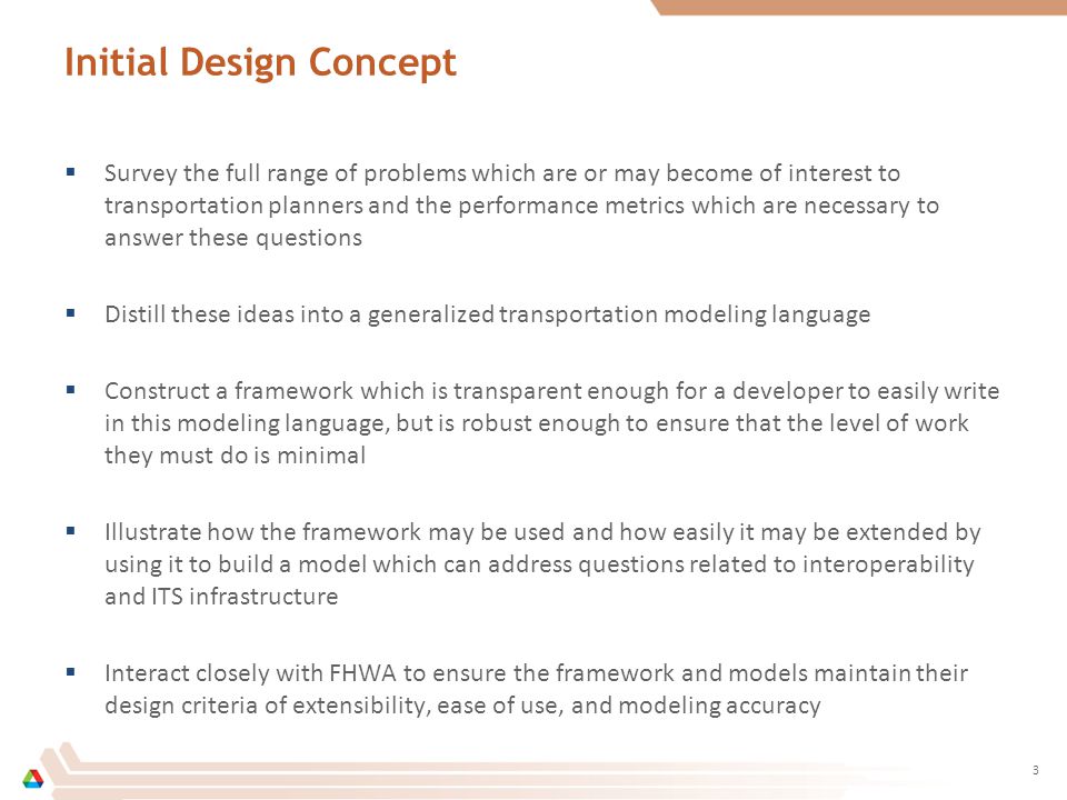 Initial Design Concept  Survey the full range of problems which are or may become of interest to transportation planners and the performance metrics which are necessary to answer these questions  Distill these ideas into a generalized transportation modeling language  Construct a framework which is transparent enough for a developer to easily write in this modeling language, but is robust enough to ensure that the level of work they must do is minimal  Illustrate how the framework may be used and how easily it may be extended by using it to build a model which can address questions related to interoperability and ITS infrastructure  Interact closely with FHWA to ensure the framework and models maintain their design criteria of extensibility, ease of use, and modeling accuracy 3