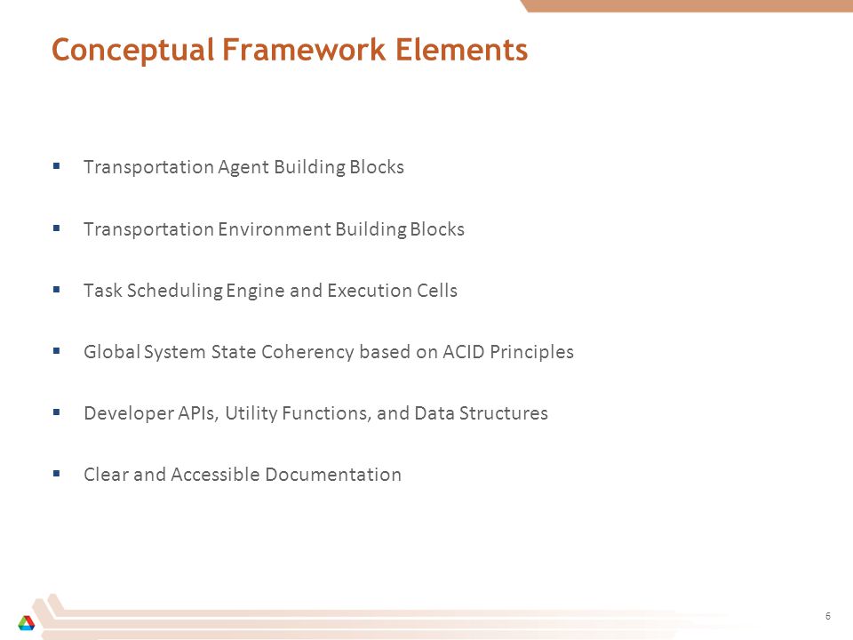 Conceptual Framework Elements  Transportation Agent Building Blocks  Transportation Environment Building Blocks  Task Scheduling Engine and Execution Cells  Global System State Coherency based on ACID Principles  Developer APIs, Utility Functions, and Data Structures  Clear and Accessible Documentation 6
