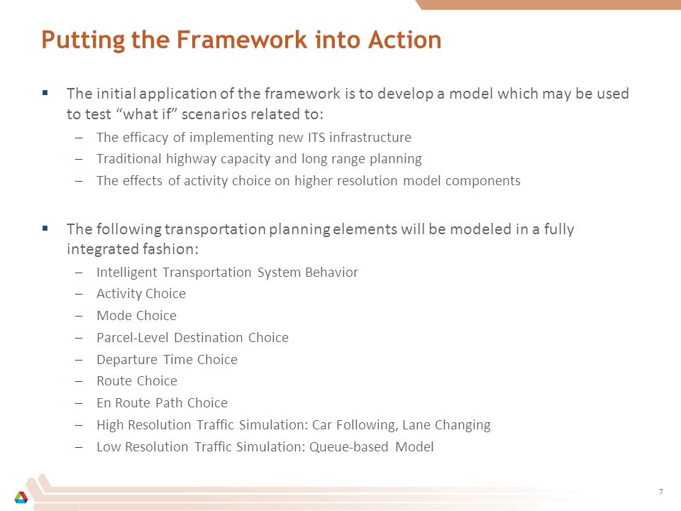 Putting the Framework into Action  The initial application of the framework is to develop a model which may be used to test what if scenarios related to: –The efficacy of implementing new ITS infrastructure –Traditional highway capacity and long range planning –The effects of activity choice on higher resolution model components  The following transportation planning elements will be modeled in a fully integrated fashion: –Intelligent Transportation System Behavior –Activity Choice –Mode Choice –Parcel-Level Destination Choice –Departure Time Choice –Route Choice –En Route Path Choice –High Resolution Traffic Simulation: Car Following, Lane Changing –Low Resolution Traffic Simulation: Queue-based Model 7