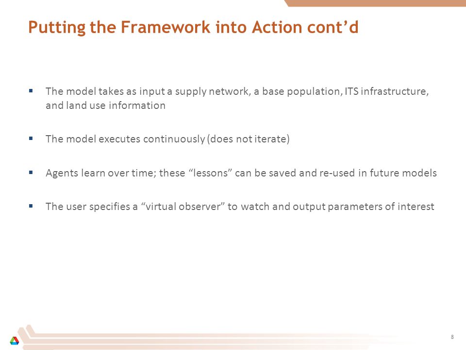 Putting the Framework into Action cont’d  The model takes as input a supply network, a base population, ITS infrastructure, and land use information  The model executes continuously (does not iterate)  Agents learn over time; these lessons can be saved and re-used in future models  The user specifies a virtual observer to watch and output parameters of interest 8