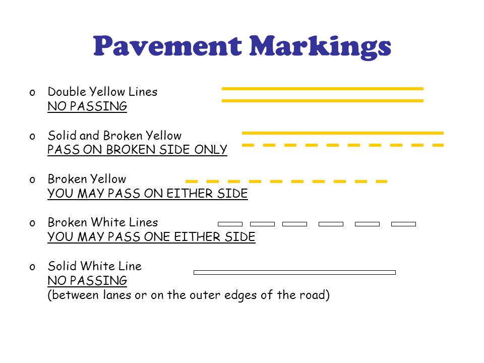 Pavement Markings oDouble Yellow Lines NO PASSING oSolid and Broken Yellow PASS ON BROKEN SIDE ONLY oBroken Yellow YOU MAY PASS ON EITHER SIDE oBroken White Lines YOU MAY PASS ONE EITHER SIDE oSolid White Line NO PASSING (between lanes or on the outer edges of the road)