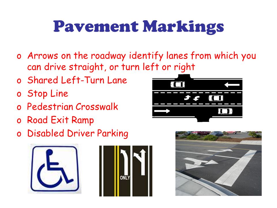 Pavement Markings oArrows on the roadway identify lanes from which you can drive straight, or turn left or right oShared Left-Turn Lane oStop Line oPedestrian Crosswalk oRoad Exit Ramp oDisabled Driver Parking