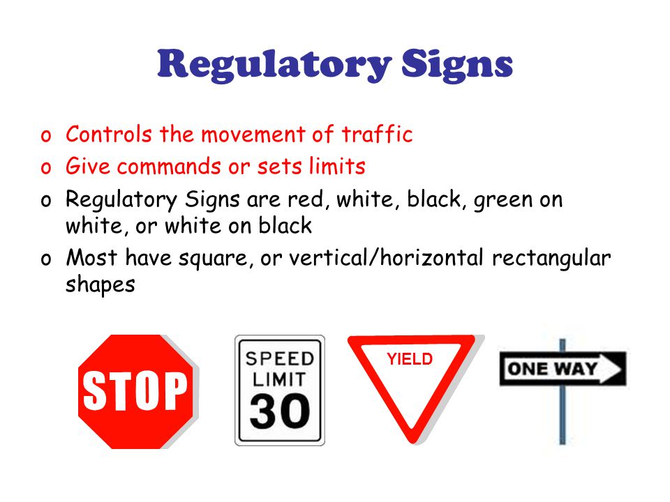 Regulatory Signs oControls the movement of traffic oGive commands or sets limits oRegulatory Signs are red, white, black, green on white, or white on black oMost have square, or vertical/horizontal rectangular shapes YIELD
