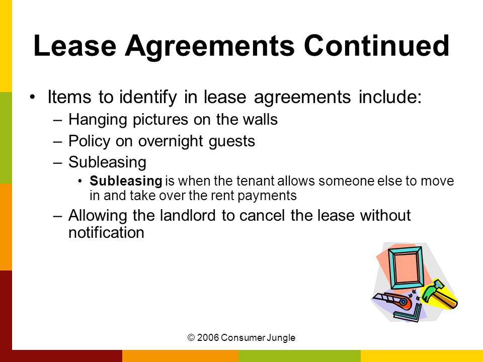 © 2006 Consumer Jungle Lease Agreements Continued Items to identify in lease agreements include: –Hanging pictures on the walls –Policy on overnight guests –Subleasing Subleasing is when the tenant allows someone else to move in and take over the rent payments –Allowing the landlord to cancel the lease without notification