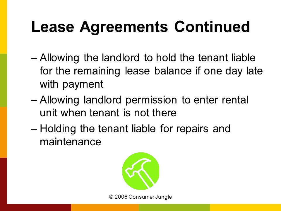 © 2006 Consumer Jungle Lease Agreements Continued –Allowing the landlord to hold the tenant liable for the remaining lease balance if one day late with payment –Allowing landlord permission to enter rental unit when tenant is not there –Holding the tenant liable for repairs and maintenance