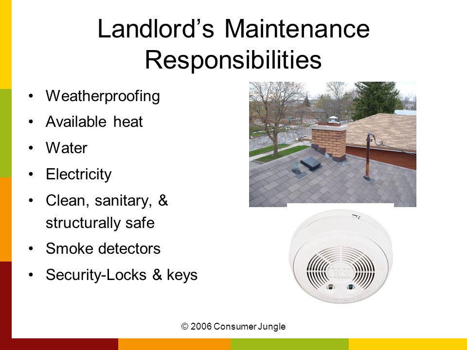 © 2006 Consumer Jungle Landlord’s Maintenance Responsibilities Weatherproofing Available heat Water Electricity Clean, sanitary, & structurally safe Smoke detectors Security-Locks & keys
