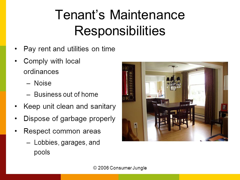 © 2006 Consumer Jungle Tenant’s Maintenance Responsibilities Pay rent and utilities on time Comply with local ordinances –Noise –Business out of home Keep unit clean and sanitary Dispose of garbage properly Respect common areas –Lobbies, garages, and pools