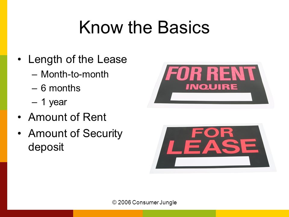 © 2006 Consumer Jungle Know the Basics Length of the Lease –Month-to-month –6 months –1 year Amount of Rent Amount of Security deposit