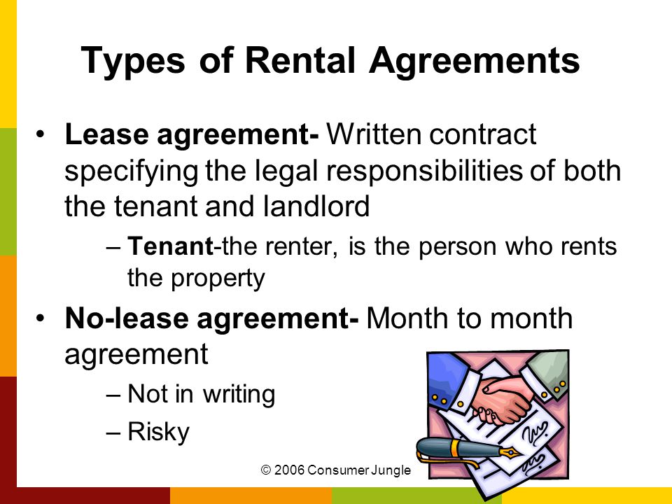 © 2006 Consumer Jungle Types of Rental Agreements Lease agreement- Written contract specifying the legal responsibilities of both the tenant and landlord –Tenant-the renter, is the person who rents the property No-lease agreement- Month to month agreement –Not in writing –Risky